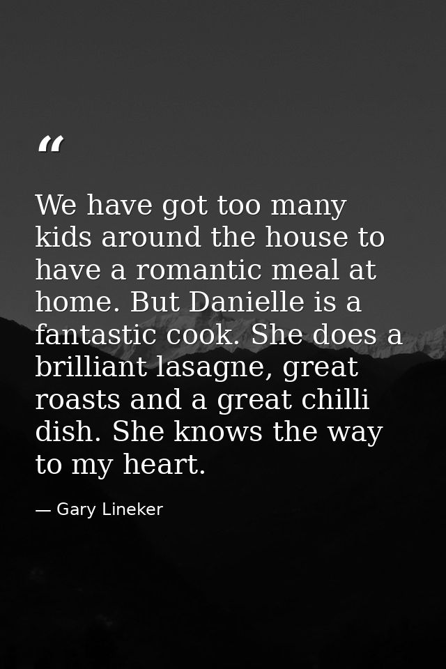 We have got too many kids around the house to have a romantic meal at home. But Danielle is a fantastic cook. She does a — Gary Lineker