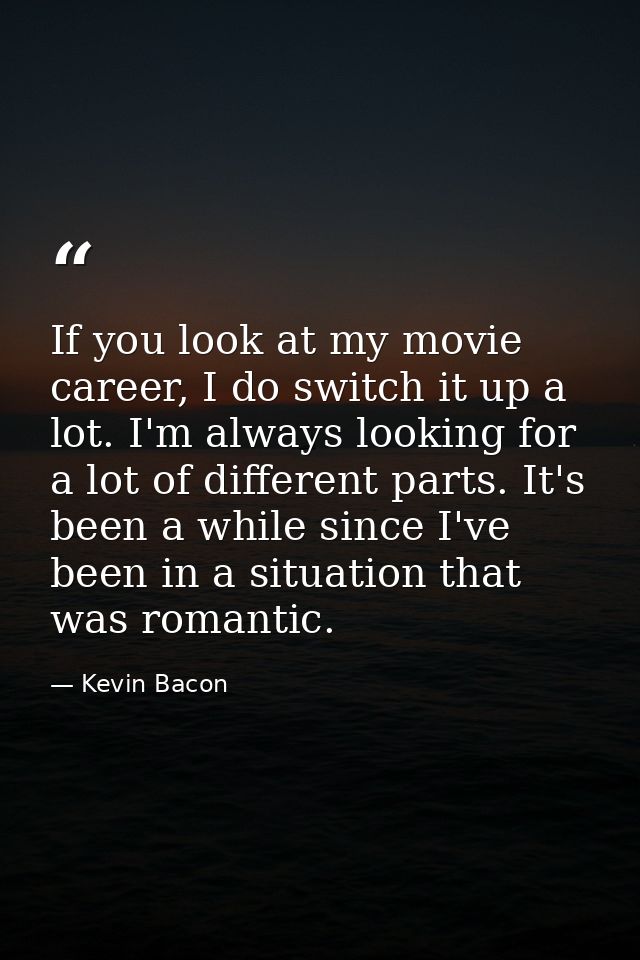 If you look at my movie career, I do switch it up a lot. I'm always looking for a lot of different parts. It's been a wh — Kevin Bacon