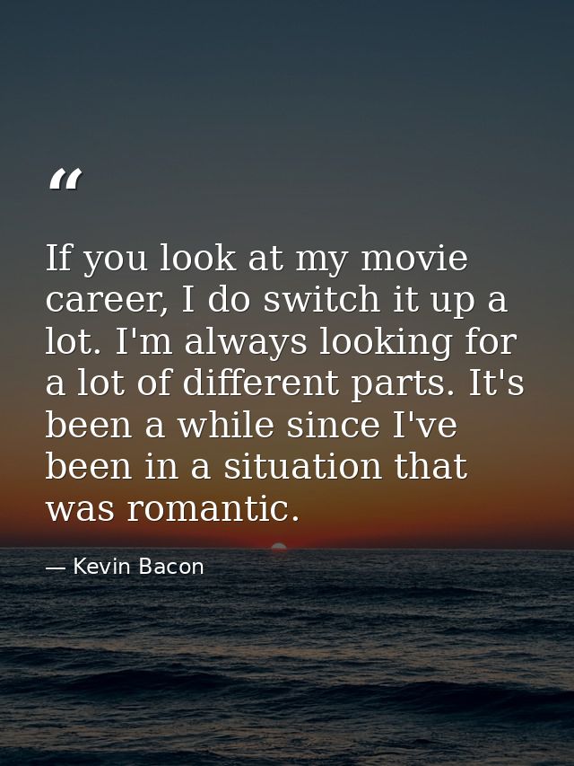 If you look at my movie career, I do switch it up a lot. I'm always looking for a lot of different parts. It's been a wh — Kevin Bacon