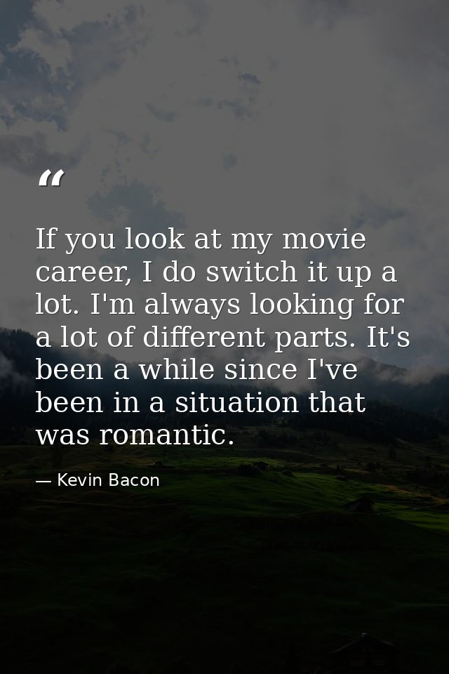 If you look at my movie career, I do switch it up a lot. I'm always looking for a lot of different parts. It's been a wh — Kevin Bacon