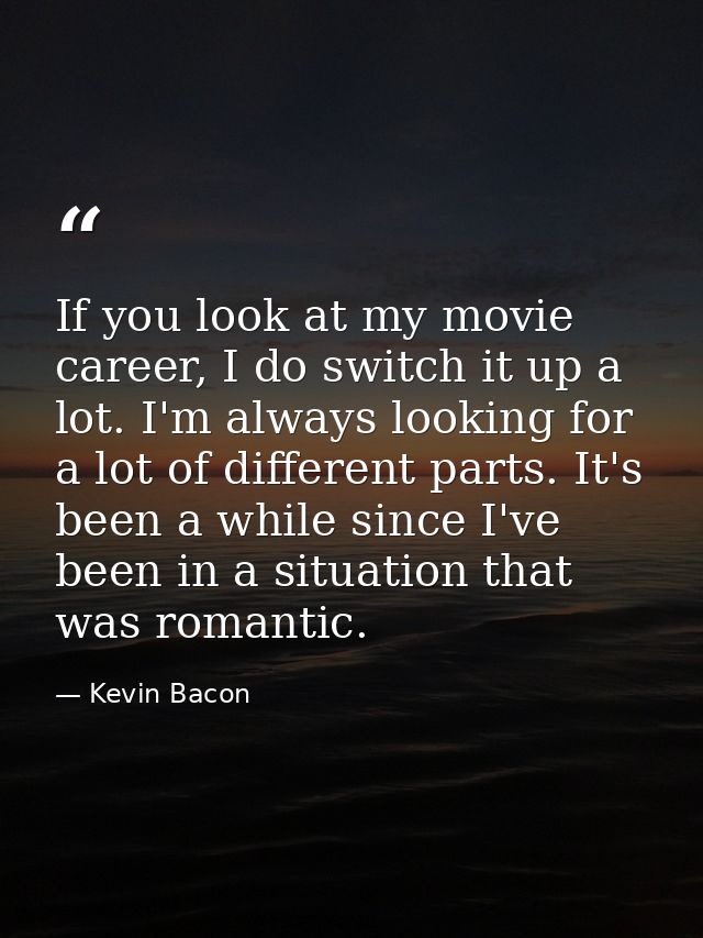 If you look at my movie career, I do switch it up a lot. I'm always looking for a lot of different parts. It's been a wh — Kevin Bacon