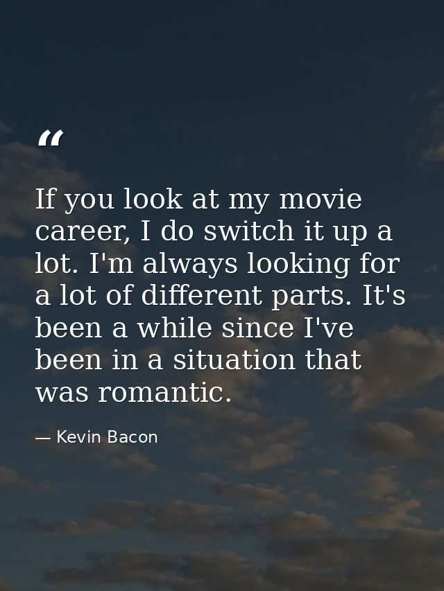 If you look at my movie career, I do switch it up a lot. I'm always looking for a lot of different parts. It's been a wh — Kevin Bacon
