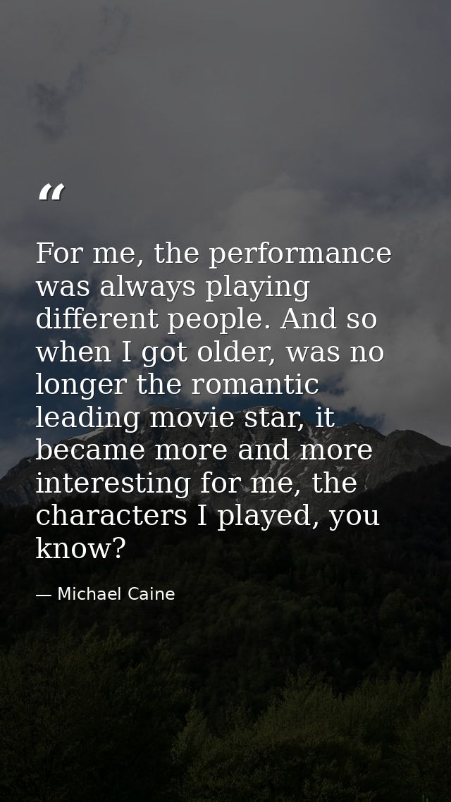 For me, the performance was always playing different people. And so when I got older, was no longer the romantic leading — Michael Caine