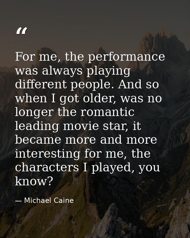 For me, the performance was always playing different people. And so when I got older, was no longer the romantic leading — Michael Caine
