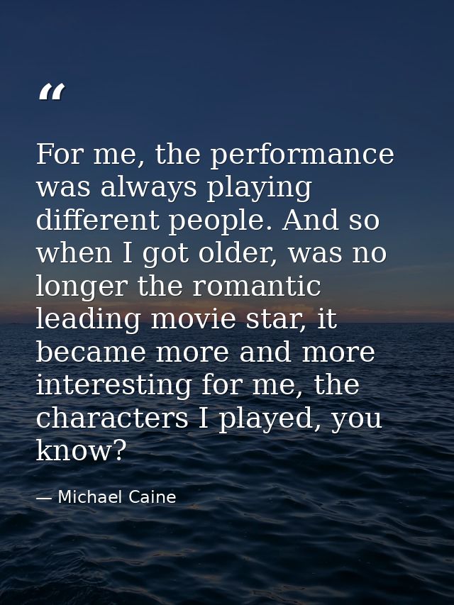 For me, the performance was always playing different people. And so when I got older, was no longer the romantic leading — Michael Caine