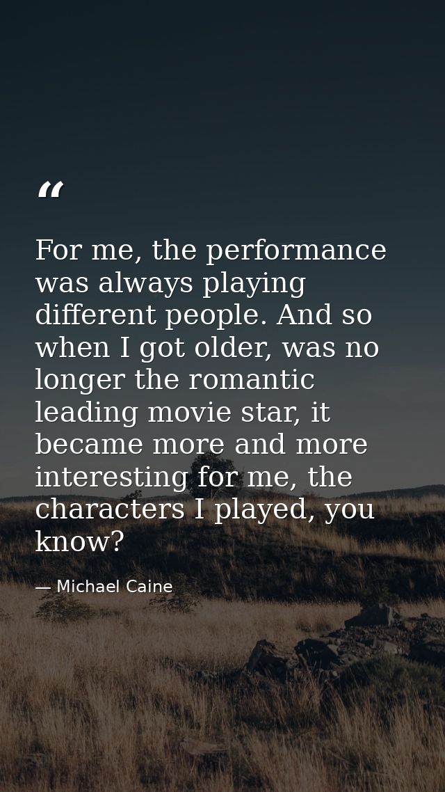 For me, the performance was always playing different people. And so when I got older, was no longer the romantic leading — Michael Caine
