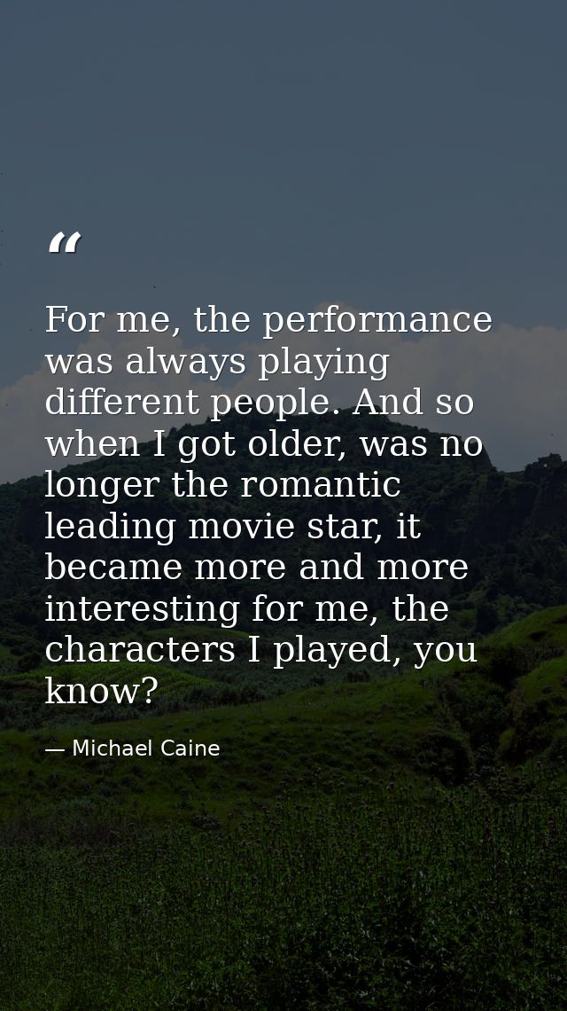 For me, the performance was always playing different people. And so when I got older, was no longer the romantic leading — Michael Caine