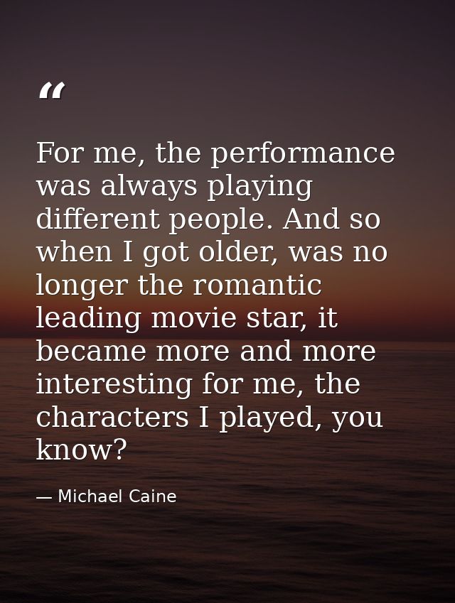 For me, the performance was always playing different people. And so when I got older, was no longer the romantic leading — Michael Caine