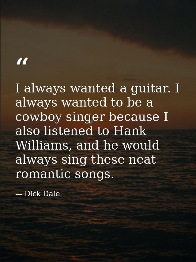 I always wanted a guitar. I always wanted to be a cowboy singer because I also listened to Hank Williams, and he would a — Dick Dale