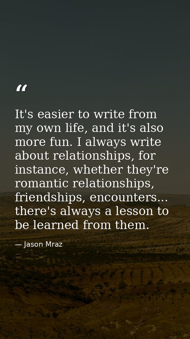 It's easier to write from my own life, and it's also more fun. I always write about relationships, for instance, whether — Jason Mraz