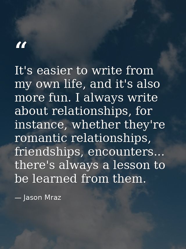 It's easier to write from my own life, and it's also more fun. I always write about relationships, for instance, whether — Jason Mraz