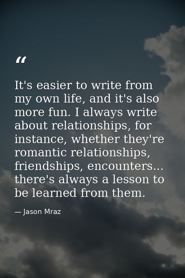It's easier to write from my own life, and it's also more fun. I always write about relationships, for instance, whether — Jason Mraz