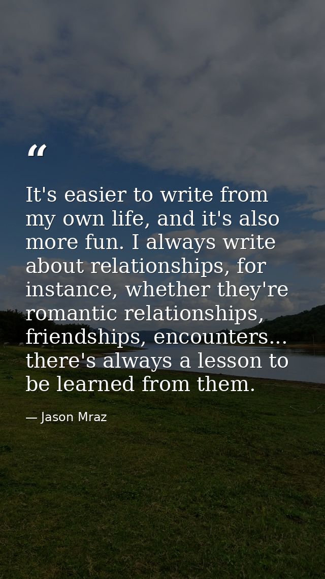 It's easier to write from my own life, and it's also more fun. I always write about relationships, for instance, whether — Jason Mraz
