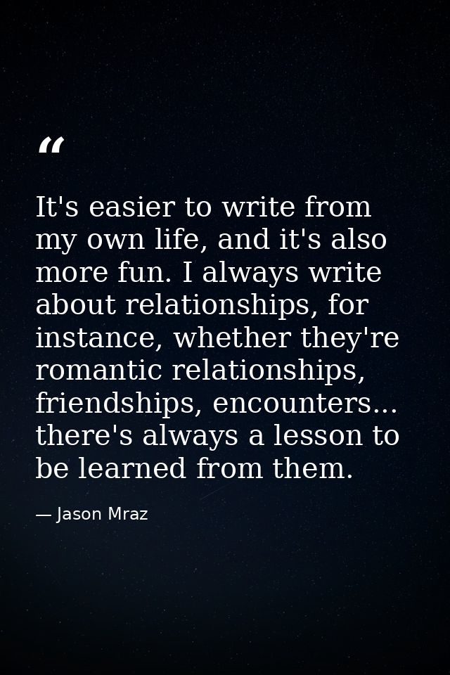 It's easier to write from my own life, and it's also more fun. I always write about relationships, for instance, whether — Jason Mraz