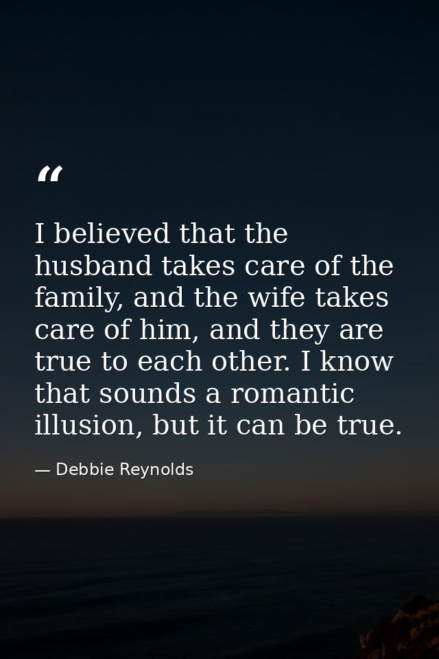 I believed that the husband takes care of the family, and the wife takes care of him, and they are true to each other. I — Debbie Reynolds
