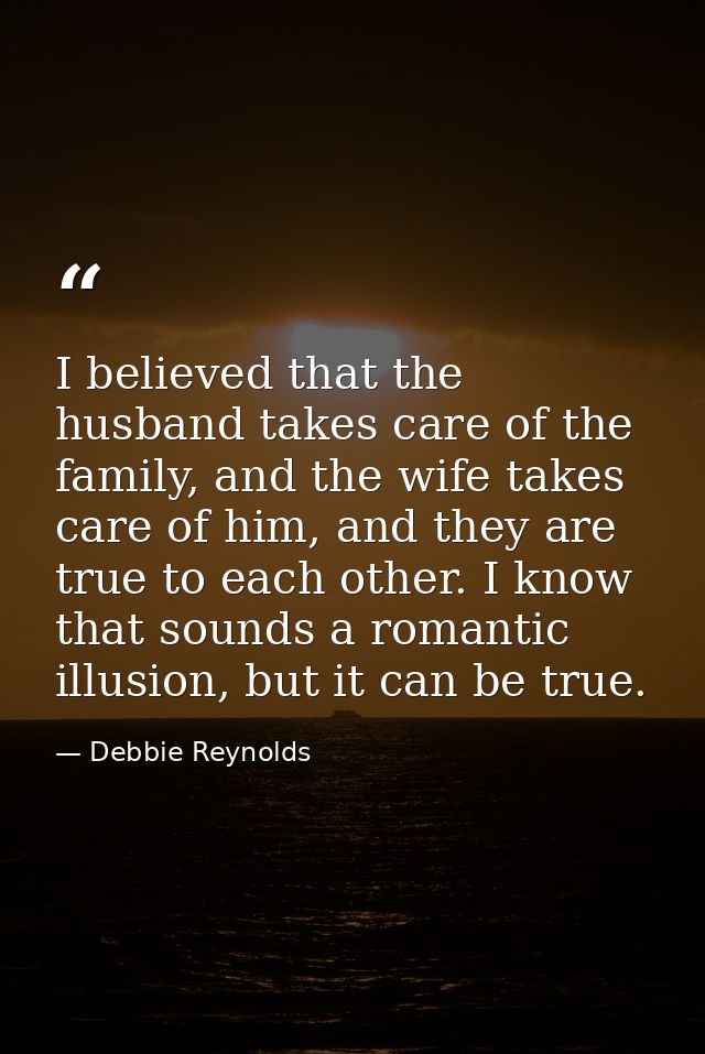 I believed that the husband takes care of the family, and the wife takes care of him, and they are true to each other. I — Debbie Reynolds
