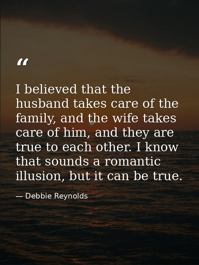 I believed that the husband takes care of the family, and the wife takes care of him, and they are true to each other. I — Debbie Reynolds