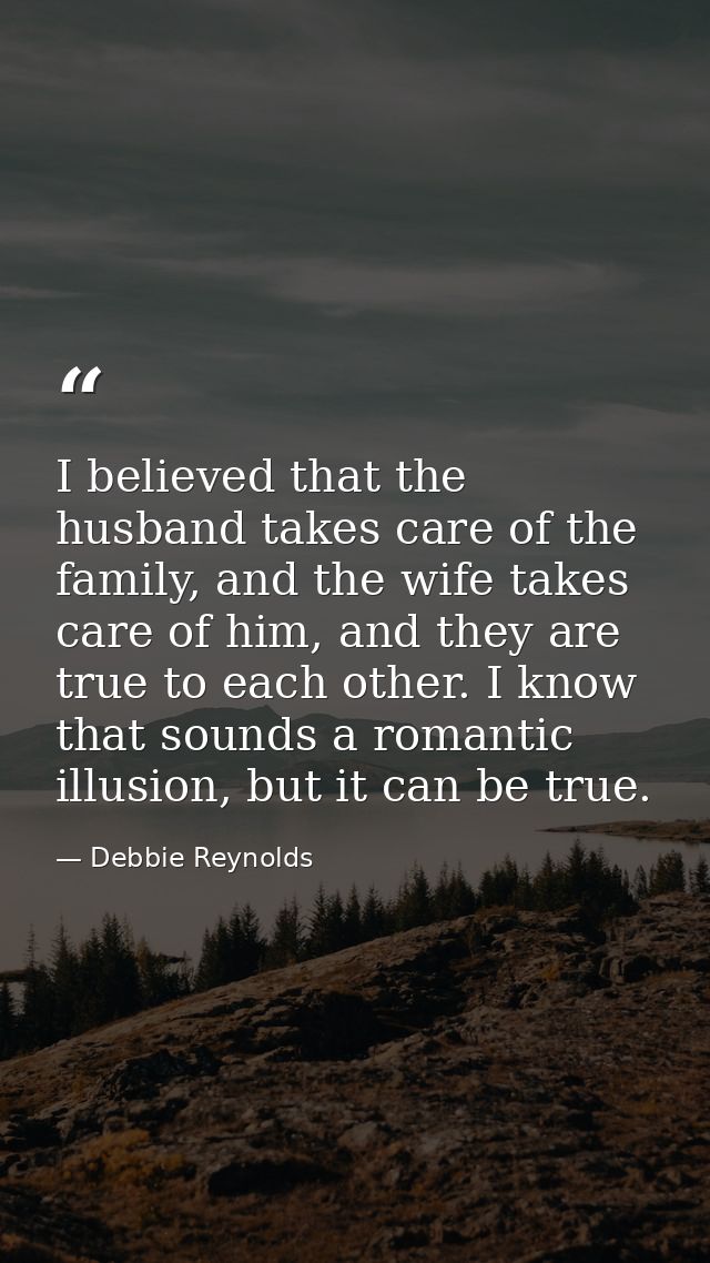 I believed that the husband takes care of the family, and the wife takes care of him, and they are true to each other. I — Debbie Reynolds