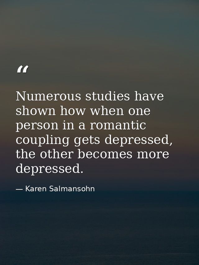 Numerous studies have shown how when one person in a romantic coupling gets depressed, the other becomes more depressed. — Karen Salmansohn