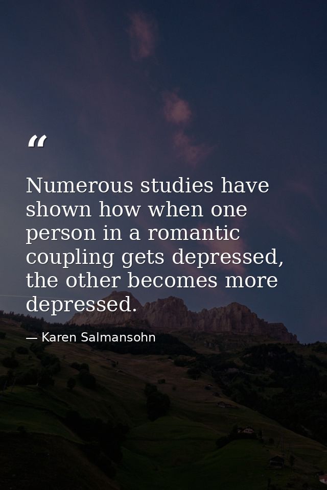 Numerous studies have shown how when one person in a romantic coupling gets depressed, the other becomes more depressed. — Karen Salmansohn