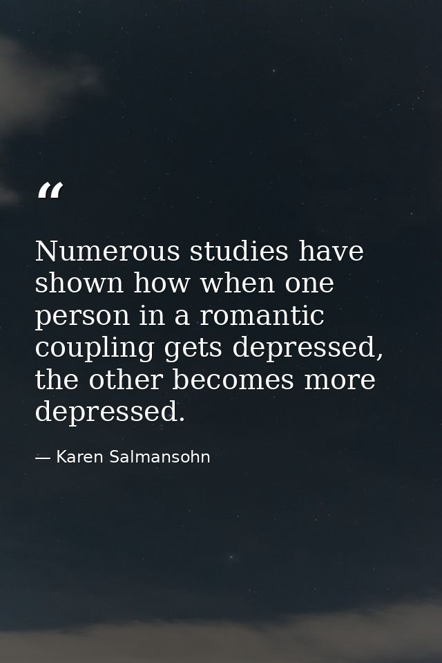 Numerous studies have shown how when one person in a romantic coupling gets depressed, the other becomes more depressed. — Karen Salmansohn