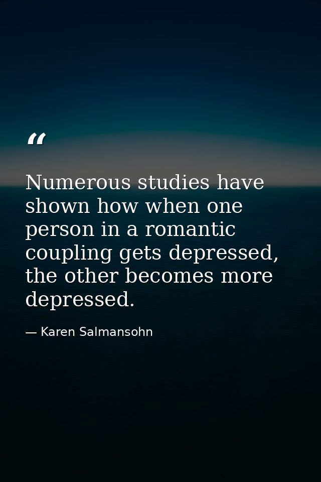 Numerous studies have shown how when one person in a romantic coupling gets depressed, the other becomes more depressed. — Karen Salmansohn