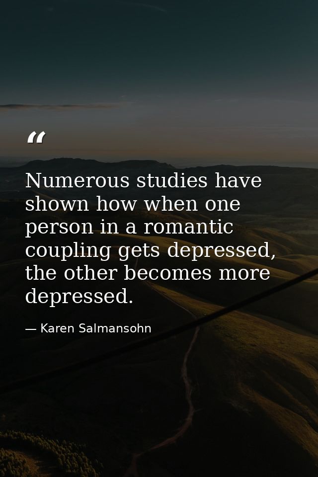Numerous studies have shown how when one person in a romantic coupling gets depressed, the other becomes more depressed. — Karen Salmansohn