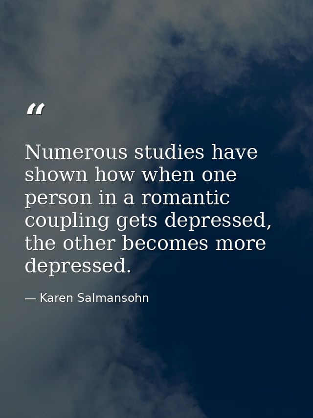 Numerous studies have shown how when one person in a romantic coupling gets depressed, the other becomes more depressed. — Karen Salmansohn