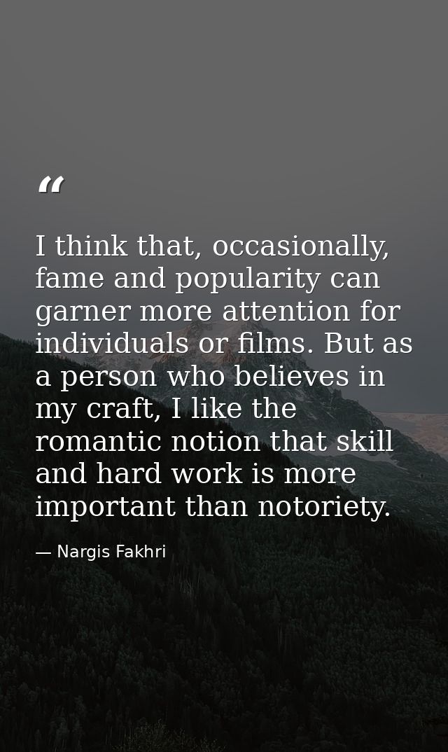 I think that, occasionally, fame and popularity can garner more attention for individuals or films. But as a person who  — Nargis Fakhri