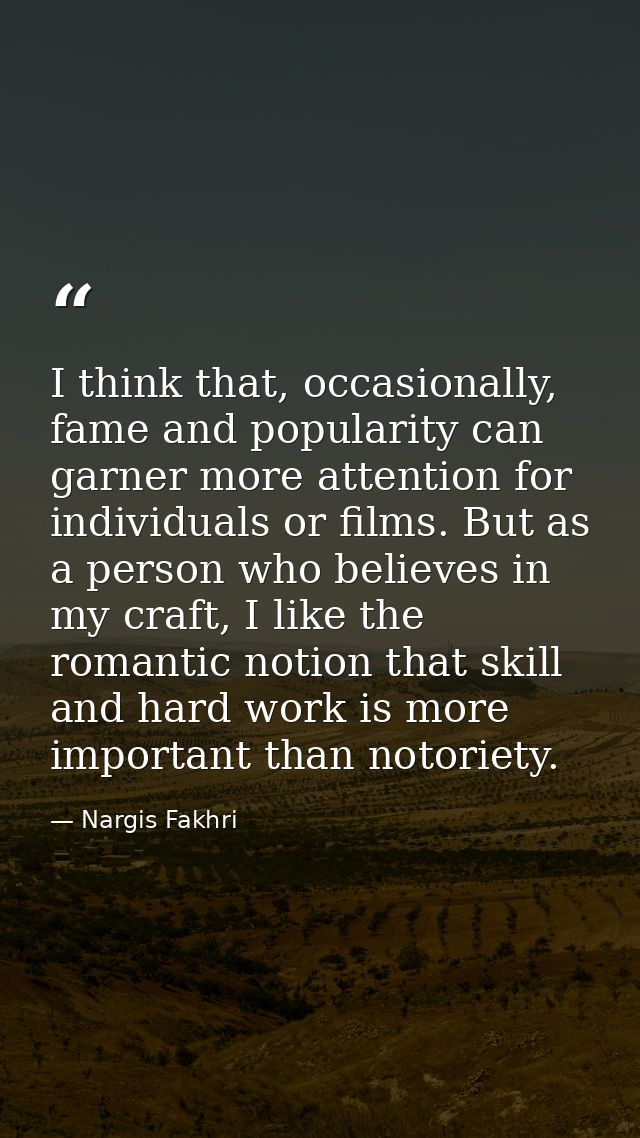 I think that, occasionally, fame and popularity can garner more attention for individuals or films. But as a person who  — Nargis Fakhri
