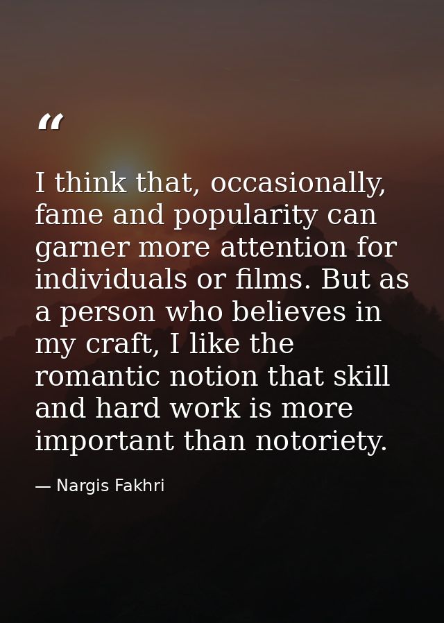 I think that, occasionally, fame and popularity can garner more attention for individuals or films. But as a person who  — Nargis Fakhri