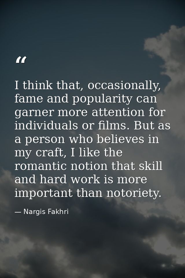 I think that, occasionally, fame and popularity can garner more attention for individuals or films. But as a person who  — Nargis Fakhri