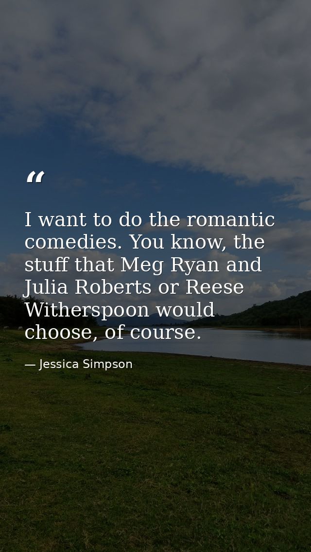 I want to do the romantic comedies. You know, the stuff that Meg Ryan and Julia Roberts or Reese Witherspoon would choos — Jessica Simpson