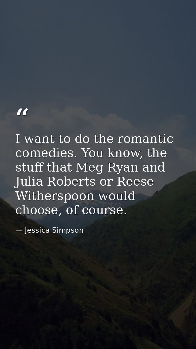 I want to do the romantic comedies. You know, the stuff that Meg Ryan and Julia Roberts or Reese Witherspoon would choos — Jessica Simpson