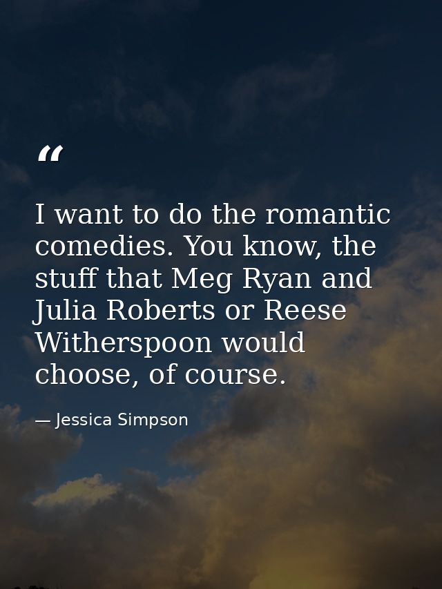 I want to do the romantic comedies. You know, the stuff that Meg Ryan and Julia Roberts or Reese Witherspoon would choos — Jessica Simpson