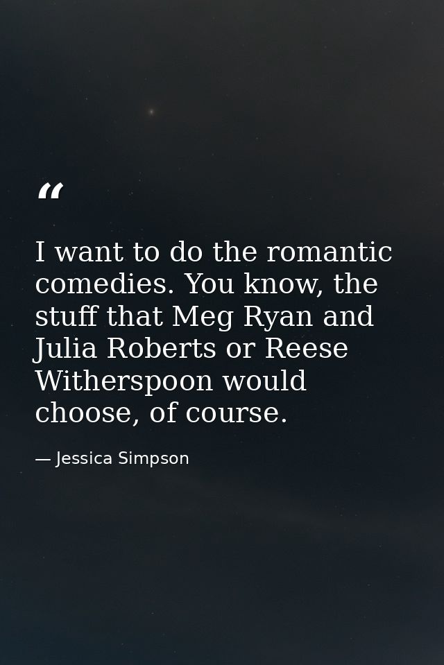 I want to do the romantic comedies. You know, the stuff that Meg Ryan and Julia Roberts or Reese Witherspoon would choos — Jessica Simpson