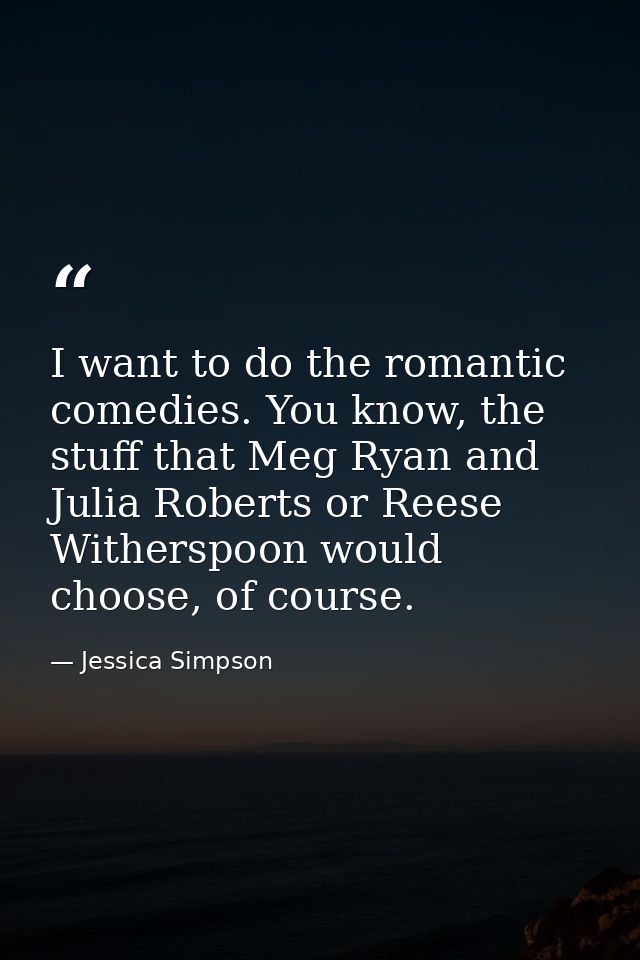 I want to do the romantic comedies. You know, the stuff that Meg Ryan and Julia Roberts or Reese Witherspoon would choos — Jessica Simpson
