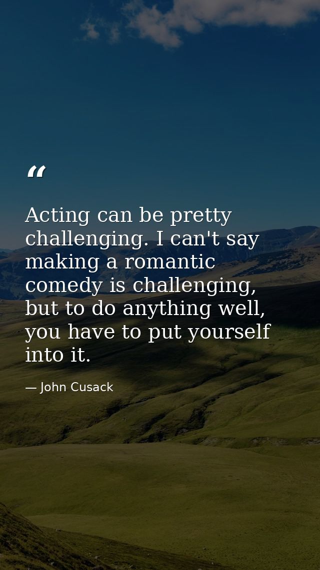 Acting can be pretty challenging. I can't say making a romantic comedy is challenging, but to do anything well, you have — John Cusack