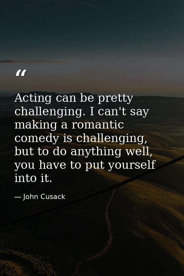 Acting can be pretty challenging. I can't say making a romantic comedy is challenging, but to do anything well, you have — John Cusack