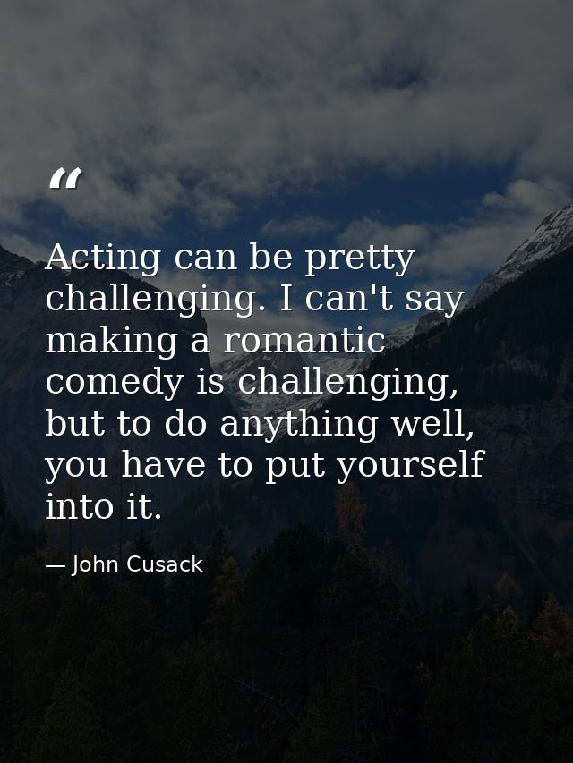 Acting can be pretty challenging. I can't say making a romantic comedy is challenging, but to do anything well, you have — John Cusack
