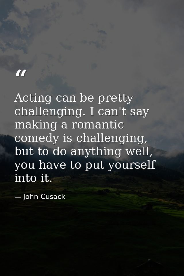 Acting can be pretty challenging. I can't say making a romantic comedy is challenging, but to do anything well, you have — John Cusack