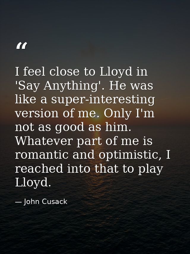 I feel close to Lloyd in 'Say Anything'. He was like a super-interesting version of me. Only I'm not as good as him. Wha — John Cusack