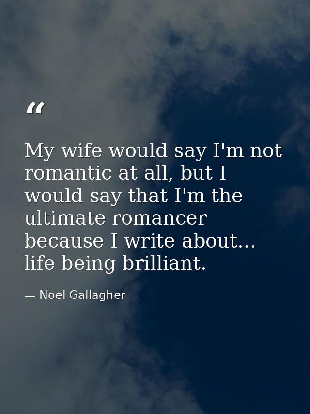 My wife would say I'm not romantic at all, but I would say that I'm the ultimate romancer because I write about... life  — Noel Gallagher