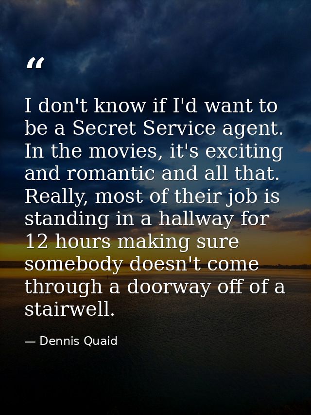 I don't know if I'd want to be a Secret Service agent. In the movies, it's exciting and romantic and all that. Really, m — Dennis Quaid