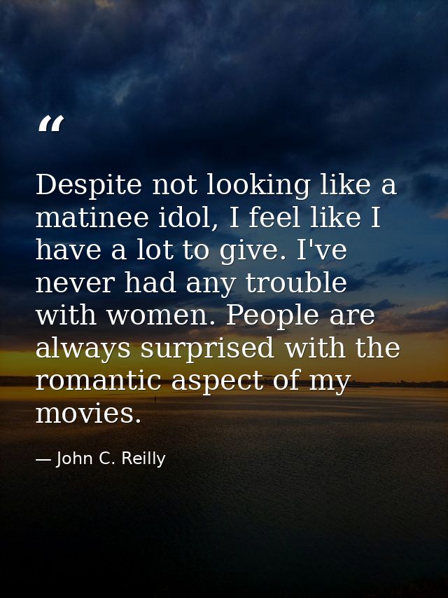 Despite not looking like a matinee idol, I feel like I have a lot to give. I've never had any trouble with women. People — John C. Reilly