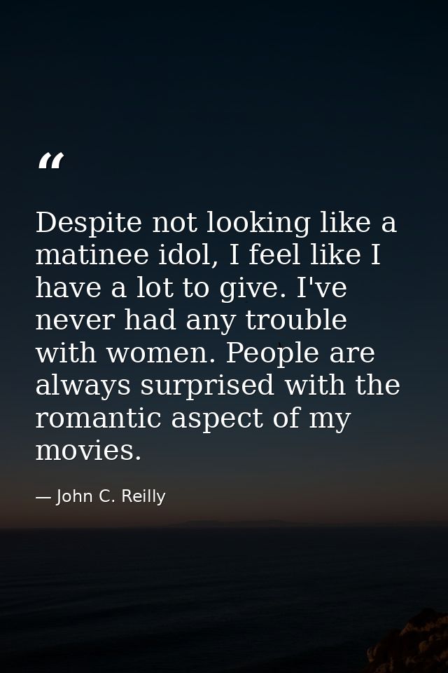 Despite not looking like a matinee idol, I feel like I have a lot to give. I've never had any trouble with women. People — John C. Reilly