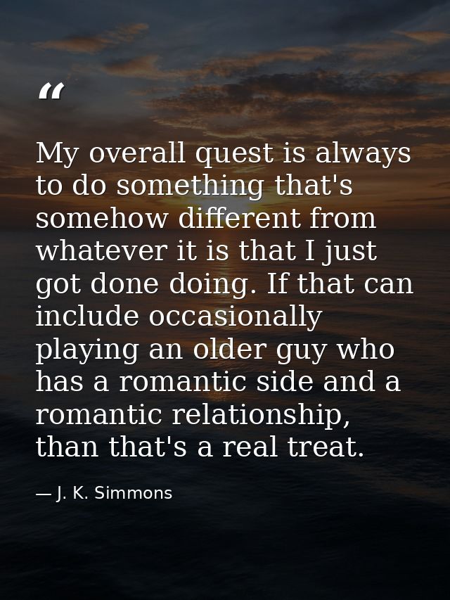 My overall quest is always to do something that's somehow different from whatever it is that I just got done doing. If t — J. K. Simmons