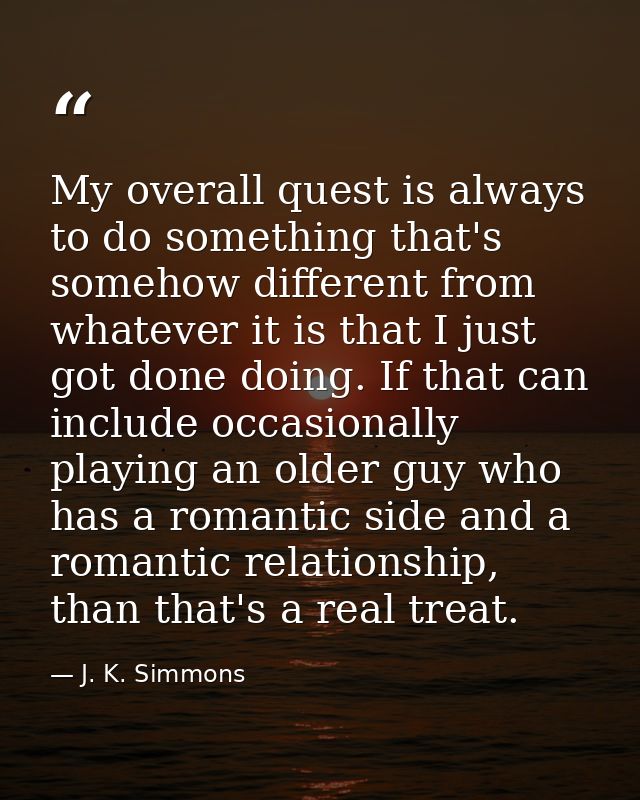My overall quest is always to do something that's somehow different from whatever it is that I just got done doing. If t — J. K. Simmons