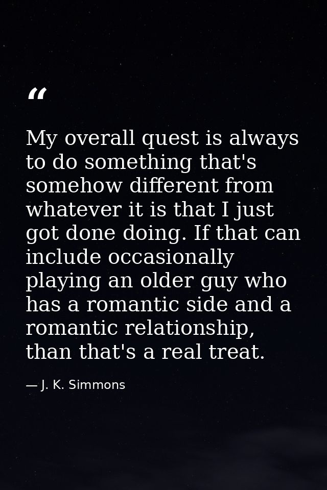 My overall quest is always to do something that's somehow different from whatever it is that I just got done doing. If t — J. K. Simmons