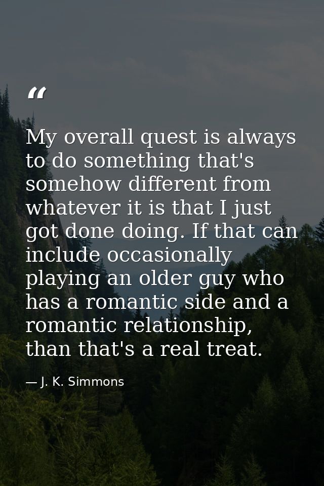 My overall quest is always to do something that's somehow different from whatever it is that I just got done doing. If t — J. K. Simmons